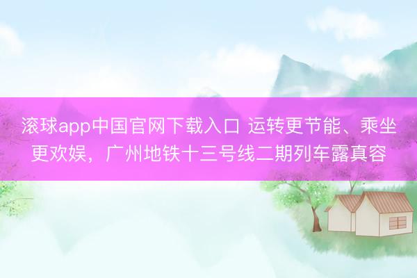 滚球app中国官网下载入口 运转更节能、乘坐更欢娱，广州地铁十三号线二期列车露真容