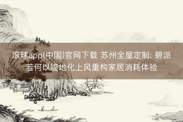 滚球app(中国)官网下载 苏州全屋定制: 碧派若何以腹地化上风重构家居消耗体验