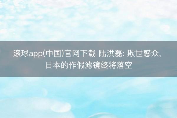 滚球app(中国)官网下载 陆洪磊: 欺世惑众， 日本的作假滤镜终将落空