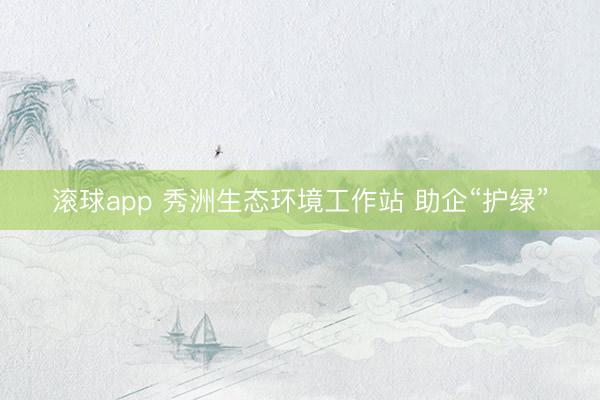 滚球app 秀洲生态环境工作站 助企“护绿”