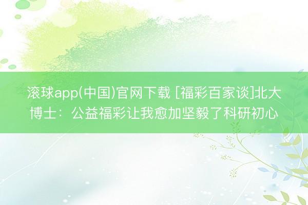 滚球app(中国)官网下载 [福彩百家谈]北大博士：公益福彩让我愈加坚毅了科研初心