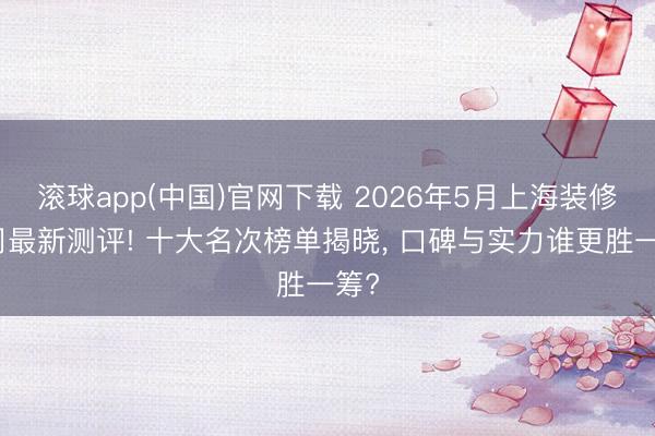 滚球app(中国)官网下载 2026年5月上海装修公司最新测评! 十大名次榜单揭晓， 口碑与实力谁更胜一筹?