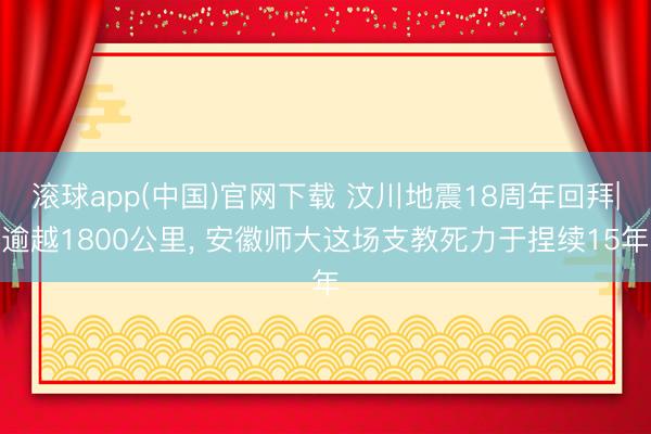滚球app(中国)官网下载 汶川地震18周年回拜|逾越1800公里， 安徽师大这场支教死力于捏续15年