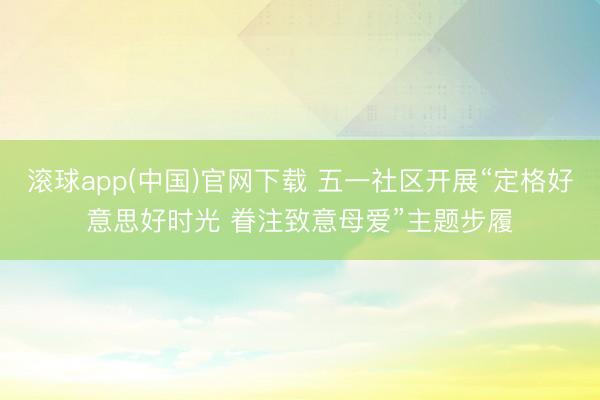 滚球app(中国)官网下载 五一社区开展“定格好意思好时光 眷注致意母爱”主题步履