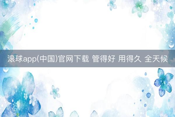 滚球app(中国)官网下载 管得好 用得久 全天候