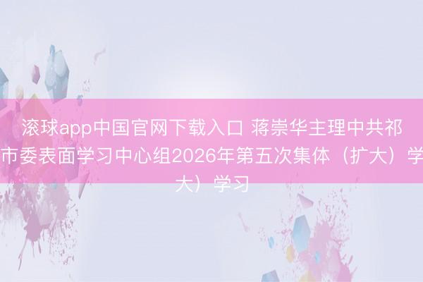 滚球app中国官网下载入口 蒋崇华主理中共祁阳市委表面学习中心组2026年第五次集体（扩大）学习