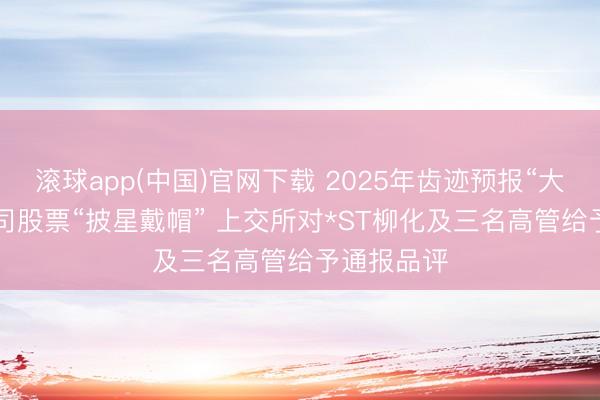 滚球app(中国)官网下载 2025年齿迹预报“大变脸”， 公司股票“披星戴帽” 上交所对*ST柳化及三名高管给予通报品评
