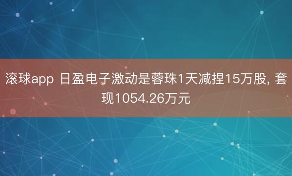 滚球app 日盈电子激动是蓉珠1天减捏15万股， 套现1054.26万元