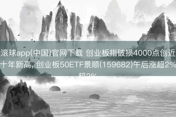 滚球app(中国)官网下载 创业板指破损4000点创近十年新高, 创业板50ETF景顺(159682)午后涨超2%