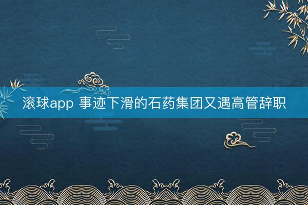 滚球app 事迹下滑的石药集团又遇高管辞职