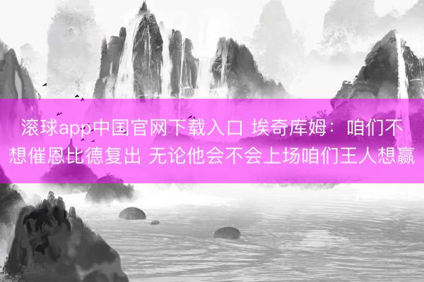 滚球app中国官网下载入口 埃奇库姆：咱们不想催恩比德复出 无论他会不会上场咱们王人想赢