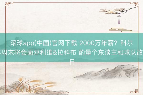 滚球app(中国)官网下载 2000万年薪？科尔本周末将会面邓利维&拉科布 酌量个东谈主和球队改日