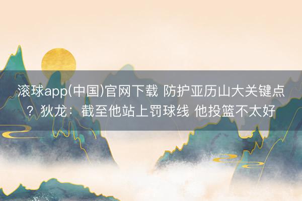 滚球app(中国)官网下载 防护亚历山大关键点？狄龙：截至他站上罚球线 他投篮不太好