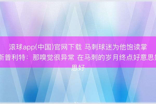 滚球app(中国)官网下载 马刺球迷为他饱读掌 斯普利特：那嗅觉很异常 在马刺的岁月终点好意思好