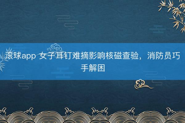 滚球app 女子耳钉难摘影响核磁查验，消防员巧手解困