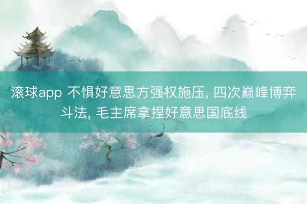 滚球app 不惧好意思方强权施压， 四次巅峰博弈斗法， 毛主席拿捏好意思国底线