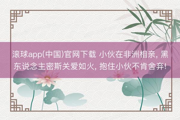滚球app(中国)官网下载 小伙在非洲相亲， 黑东说念主密斯关爱如火， 抱住小伙不肯舍弃!