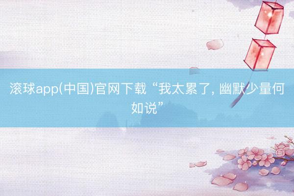 滚球app(中国)官网下载 “我太累了， 幽默少量何如说”