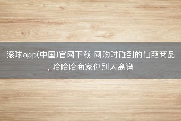 滚球app(中国)官网下载 网购时碰到的仙葩商品， 哈哈哈商家你别太离谱