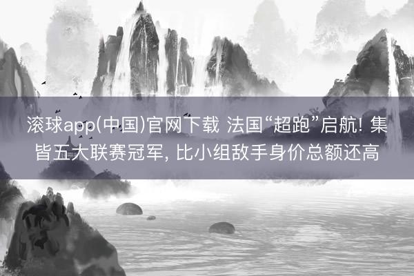 滚球app(中国)官网下载 法国“超跑”启航! 集皆五大联赛冠军， 比小组敌手身价总额还高