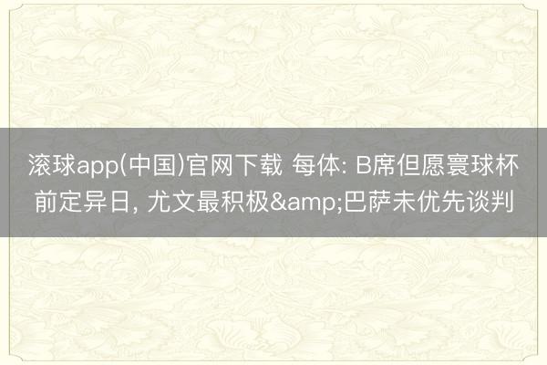滚球app(中国)官网下载 每体: B席但愿寰球杯前定异日， 尤文最积极&巴萨未优先谈判