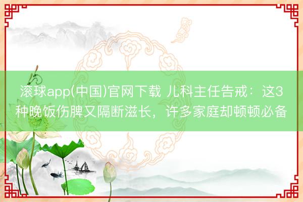滚球app(中国)官网下载 儿科主任告戒:这3种晚饭伤脾又隔