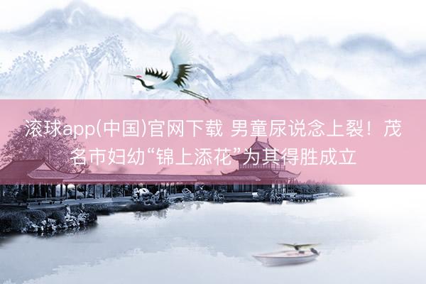 滚球app(中国)官网下载 男童尿说念上裂！茂名市妇幼“锦上