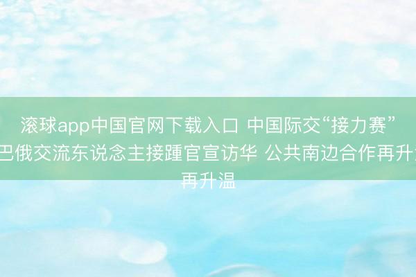 滚球app中国官网下载入口 中国际交“接力赛”: 巴俄交流东说念主接踵官宣访华 公共南边合作再升温