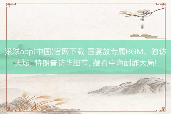 滚球app(中国)官网下载 国宴放专属BGM、独访天坛， 特朗普访华细节， 藏着中海酬酢大局!