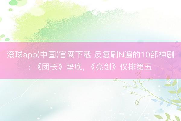 滚球app(中国)官网下载 反复刷N遍的10部神剧: 《团长》垫底， 《亮剑》仅排第五