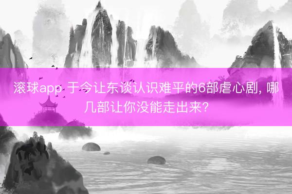 滚球app 于今让东谈认识难平的6部虐心剧, 哪几部让你没能走出来?