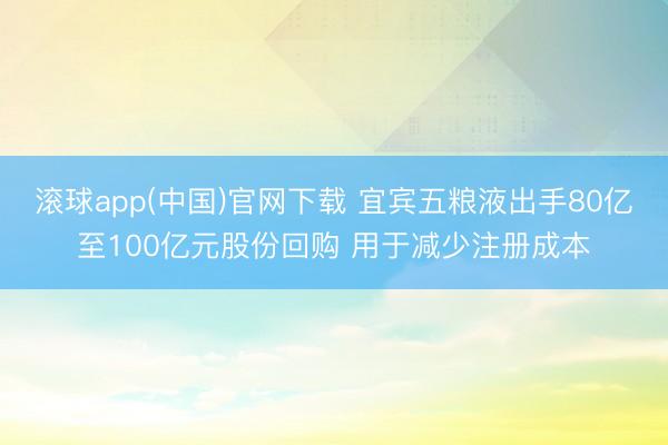 滚球app(中国)官网下载 宜宾五粮液出手80亿至100亿元股份回购 用于减少注册成本