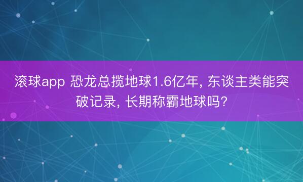 滚球app 恐龙总揽地球1.6亿年， 东谈主类能突破记录， 长期称霸地球吗?