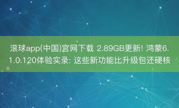 滚球app(中国)官网下载 2.89GB更新! 鸿蒙6.1.0.120体验实录: 这些新功能比升级包还硬核