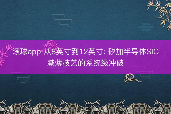 滚球app 从8英寸到12英寸: 矽加半导体SiC减薄技艺的系统级冲破