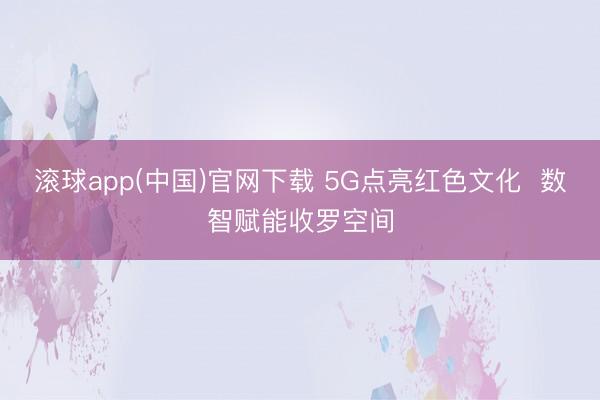 滚球app(中国)官网下载 5G点亮红色文化  数智赋能收罗空间