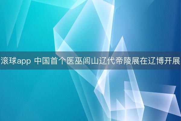 滚球app 中国首个医巫闾山辽代帝陵展在辽博开展