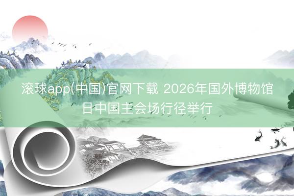滚球app(中国)官网下载 2026年国外博物馆日中国主会场行径举行