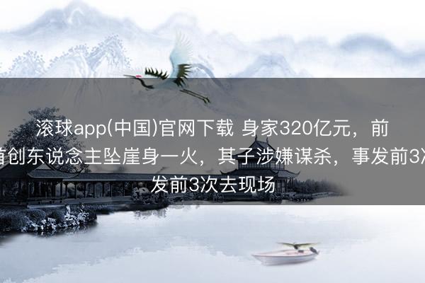 滚球app(中国)官网下载 身家320亿元,前锋巨头首创东说念主坠崖身一火,其子涉嫌谋杀,事发前3次去现场