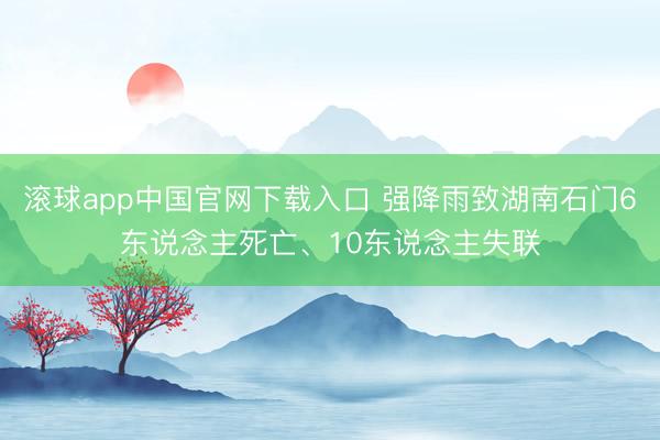 滚球app中国官网下载入口 强降雨致湖南石门6东说念主死亡、10东说念主失联