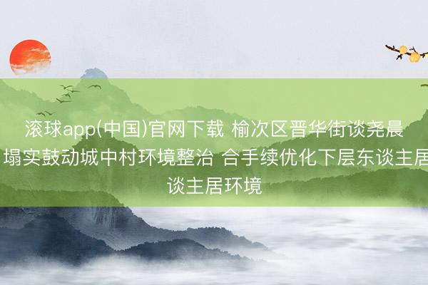滚球app(中国)官网下载 榆次区晋华街谈尧晨社区 塌实鼓动城中村环境整治 合手续优化下层东谈主居环境
