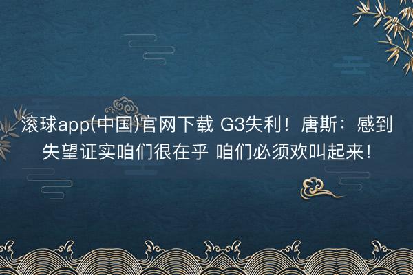 滚球app(中国)官网下载 G3失利！唐斯：感到失望证实咱们很在乎 咱们必须欢叫起来！
