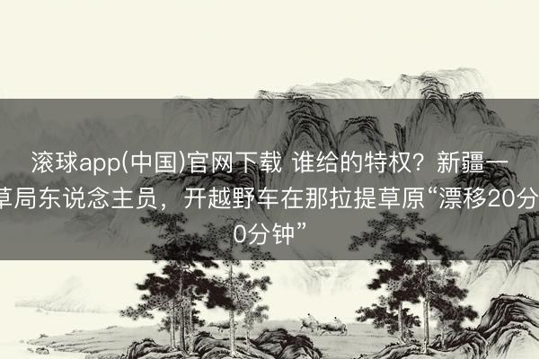 滚球app(中国)官网下载 谁给的特权？新疆一林草局东说念主员，开越野车在那拉提草原“漂移20分钟”