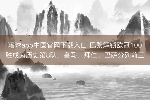 滚球app中国官网下载入口 巴黎解锁欧冠100胜成为历史第8队，皇马、拜仁、巴萨分列前三