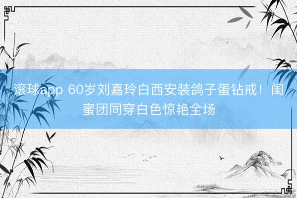 滚球app 60岁刘嘉玲白西安装鸽子蛋钻戒！闺蜜团同穿白色惊艳全场