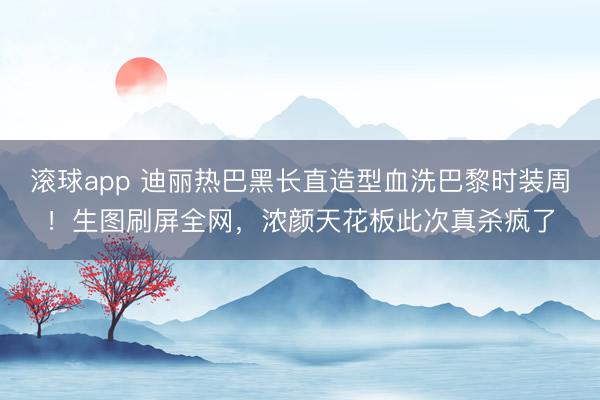 滚球app 迪丽热巴黑长直造型血洗巴黎时装周!生图刷屏全网,浓颜天花板此次真杀疯了