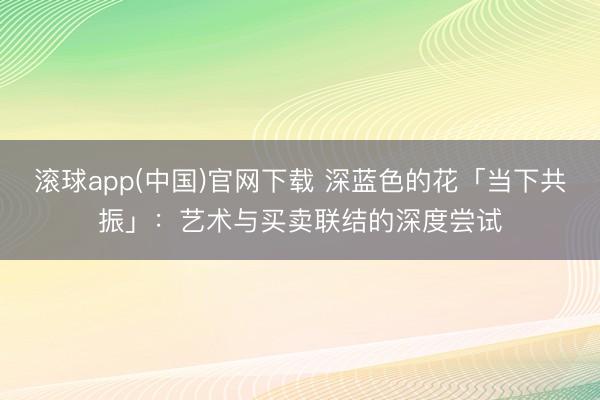滚球app(中国)官网下载 深蓝色的花「当下共振」:艺术与买卖联结的深度尝试