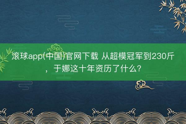滚球app(中国)官网下载 从超模冠军到230斤，于娜这十年资历了什么？