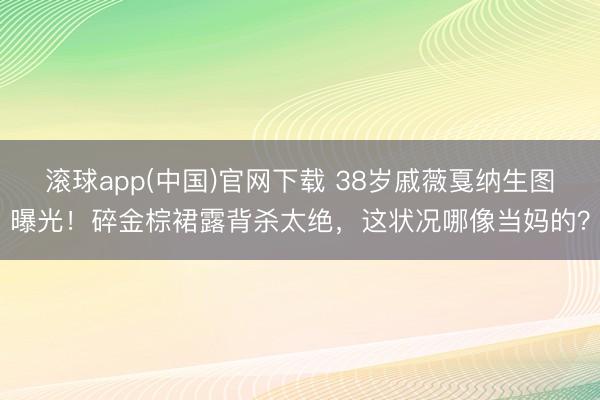 滚球app(中国)官网下载 38岁戚薇戛纳生图曝光！碎金棕裙露背杀太绝，这状况哪像当妈的？