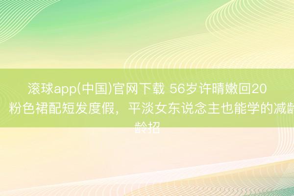 滚球app(中国)官网下载 56岁许晴嫩回20岁！粉色裙配短发度假，平淡女东说念主也能学的减龄招